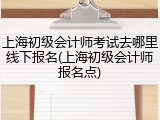 上海初级会计师考试去哪里线下报名(上海初级会计师报名点)