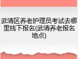 武清区养老护理员考试去哪里线下报名(武清养老报名地点)