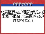 北辰区养老护理员考试去哪里线下报名(北辰区养老护理员报名点)