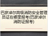 巴彦淖尔高级消防安全管理员证在哪里报考(巴彦淖尔消防证报考)