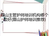 眉山主管护师培训机构哪个最好(眉山护师培训推荐)