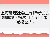 上海助理社会工作师考试去哪里线下报名(上海社工考试报名点)