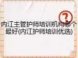 内江主管护师培训机构哪个最好(内江护师培训优选)