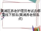 黄浦区养老护理员考试去哪里线下报名(黄浦养老报名点)