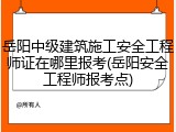 岳阳中级建筑施工安全工程师证在哪里报考(岳阳安全工程师报考点)