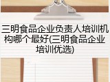 三明食品企业负责人培训机构哪个最好(三明食品企业培训优选)