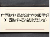 广西材料员培训学校哪里好(广西材料员培训优选校)