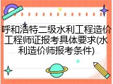 呼和浩特二级水利工程造价工程师证报考具体要求(水利造价师报考条件)