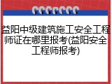 益阳中级建筑施工安全工程师证在哪里报考(益阳安全工程师报考)