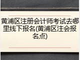黄浦区注册会计师考试去哪里线下报名(黄浦区注会报名点)