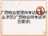 广西物业管理师考试需要什么学历(广西物业师考试学历要求)