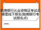 陇南银行从业资格证考试去哪里线下报名(陇南银行考试报名点)