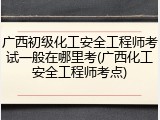 广西初级化工安全工程师考试一般在哪里考(广西化工安全工程师考点)