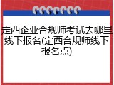 定西企业合规师考试去哪里线下报名(定西合规师线下报名点)
