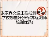 张家界交通工程检测师培训学校哪里好(张家界检测师培训优选)