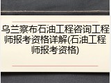 乌兰察布石油工程咨询工程师报考资格详解(石油工程师报考资格)