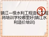 镇江一级水利工程造价工程师培训学校哪里好(镇江水利造价培训)