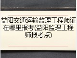 益阳交通运输监理工程师证在哪里报考(益阳监理工程师报考点)