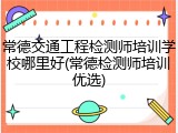 常德交通工程检测师培训学校哪里好(常德检测师培训优选)
