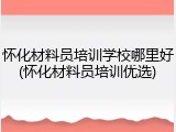 怀化材料员培训学校哪里好(怀化材料员培训优选)