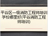 平谷区一级消防工程师培训学校哪里好(平谷消防工程师培训)