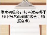 陇南初级会计师考试去哪里线下报名(陇南初级会计师报名点)