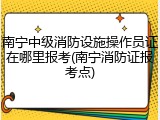 南宁中级消防设施操作员证在哪里报考(南宁消防证报考点)