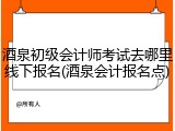 酒泉初级会计师考试去哪里线下报名(酒泉会计报名点)