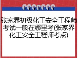 张家界初级化工安全工程师考试一般在哪里考(张家界化工安全工程师考点)