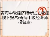 青海中级经济师考试去哪里线下报名(青海中级经济师报名点)