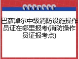 巴彦淖尔中级消防设施操作员证在哪里报考(消防操作员证报考点)
