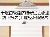 十堰初级经济师考试去哪里线下报名(十堰经济师报名点)