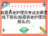 临夏养老护理员考试去哪里线下报名(临夏养老护理员报名点)