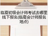 临夏初级会计师考试去哪里线下报名(临夏会计师报名地点)