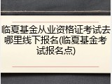 临夏基金从业资格证考试去哪里线下报名(临夏基金考试报名点)