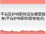 平谷区护师职称证在哪里报考(平谷护师职称报考地点)