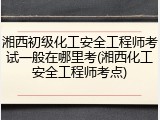 湘西初级化工安全工程师考试一般在哪里考(湘西化工安全工程师考点)