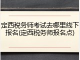 定西税务师考试去哪里线下报名(定西税务师报名点)
