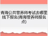 青海公共营养师考试去哪里线下报名(青海营养师报名点)