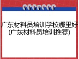 广东材料员培训学校哪里好(广东材料员培训推荐)