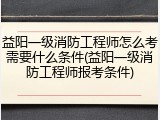 益阳一级消防工程师怎么考需要什么条件(益阳一级消防工程师报考条件)