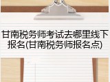 甘南税务师考试去哪里线下报名(甘南税务师报名点)