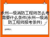 永州一级消防工程师怎么考需要什么条件(永州一级消防工程师报考条件)