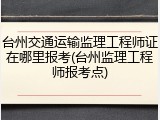 台州交通运输监理工程师证在哪里报考(台州监理工程师报考点)