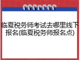 临夏税务师考试去哪里线下报名(临夏税务师报名点)