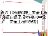 嘉兴中级建筑施工安全工程师证在哪里报考(嘉兴中级安全工程师报考)