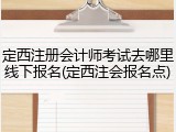 定西注册会计师考试去哪里线下报名(定西注会报名点)