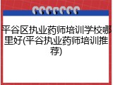 平谷区执业药师培训学校哪里好(平谷执业药师培训推荐)