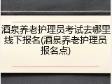酒泉养老护理员考试去哪里线下报名(酒泉养老护理员报名点)