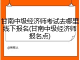 甘南中级经济师考试去哪里线下报名(甘南中级经济师报名点)